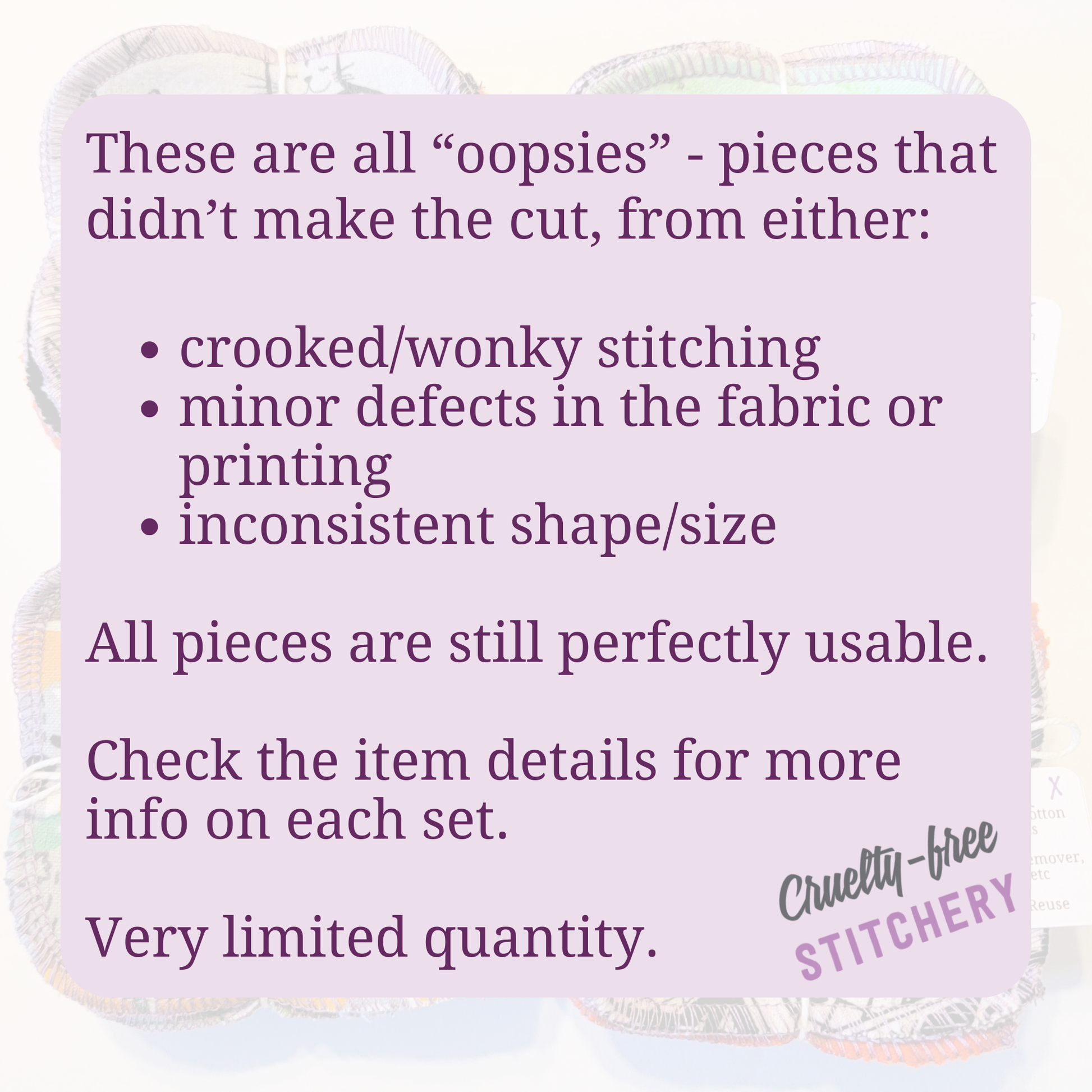 These are all “oopsies” - pieces that didn’t make the cut, from either:
crooked/wonky stitching, minor defects in the fabric or printing
inconsistent shape/size. All pieces are still perfectly usable. Check the item details for more info on each set. Very limited quantity.