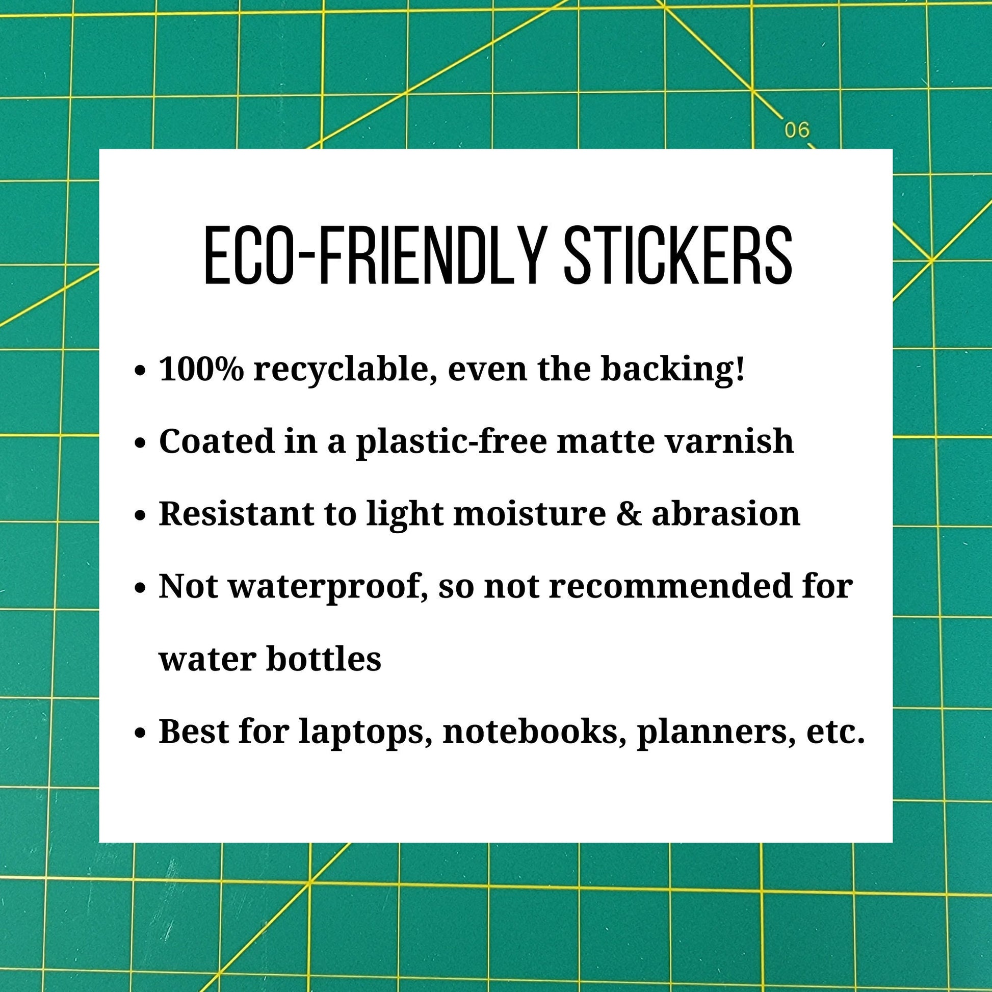Eco-friendly stickers. 100% recyclable, even the backing. Coated in a plastic-free matte varnish. Resistant to light moisture and abrasion. Not waterproof, so not recommended for water bottles. Best for laptops, notebooks, planners, etc.