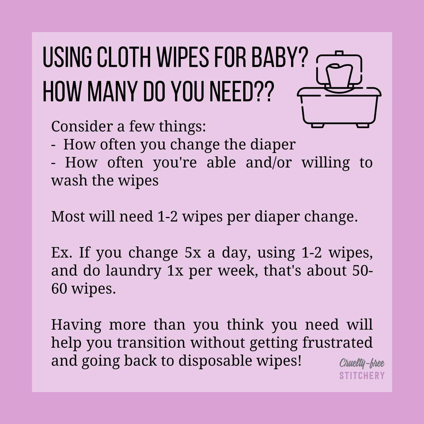 How many cloth wipes needed for baby. Consider how often you change diaper and how often you can wash. Most need 1-2 wipes per change. Having more than you think you need will help you transition without getting frustrated.